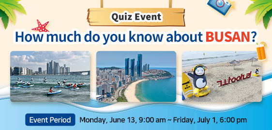 Quiz Event How much do you know about BUSAN? Event Period : Monday, June 13, 9:00 am ~ Friday, July 1, 6:00 pm